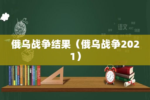 俄乌战争结果（俄乌战争2021）