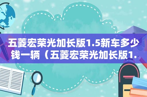 五菱宏荣光加长版1.5新车多少钱一辆（五菱宏荣光加长版1.5新车多少钱一台）