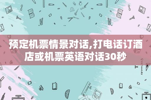 预定机票情景对话,打电话订酒店或机票英语对话30秒