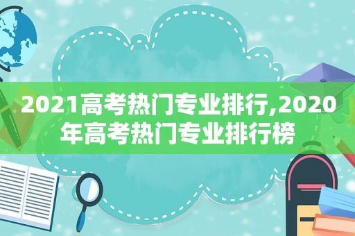 2021高考热门专业排行,2020年高考热门专业排行榜