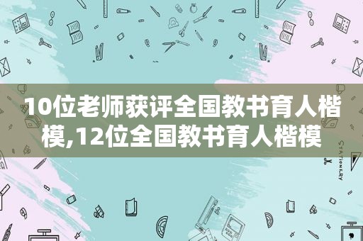 10位老师获评全国教书育人楷模,12位全国教书育人楷模