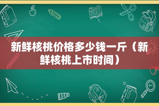 新鲜核桃价格多少钱一斤（新鲜核桃上市时间）