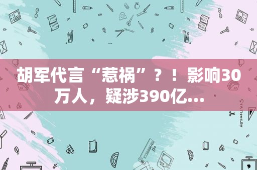 胡军代言“惹祸”？！影响30万人，疑涉390亿…