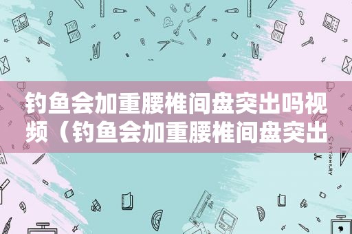 钓鱼会加重腰椎间盘突出吗视频（钓鱼会加重腰椎间盘突出吗为什么）