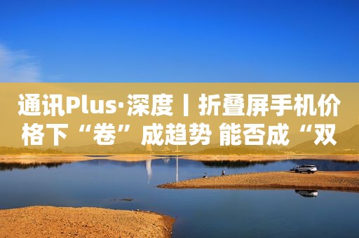 通讯Plus·深度丨折叠屏手机价格下“卷”成趋势 能否成“双11”购机者“心头爱”？