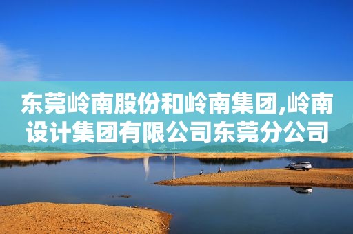 东莞岭南股份和岭南集团,岭南设计集团有限公司东莞分公司