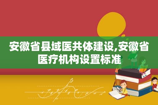 安徽省县域医共体建设,安徽省医疗机构设置标准