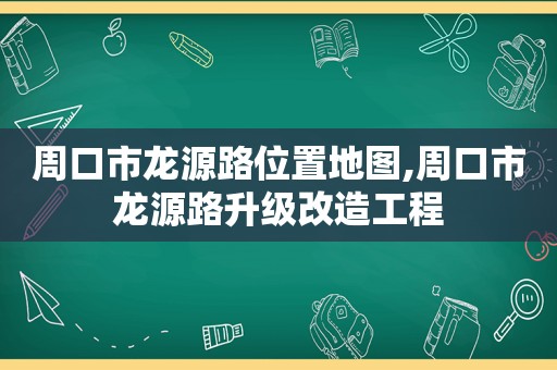 周口市龙源路位置地图,周口市龙源路升级改造工程