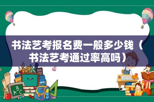 书法艺考报名费一般多少钱（书法艺考通过率高吗）