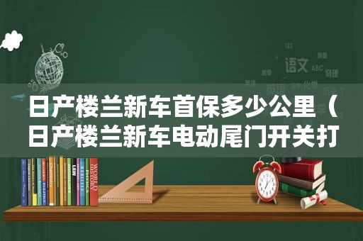 日产楼兰新车首保多少公里（日产楼兰新车电动尾门开关打不开）