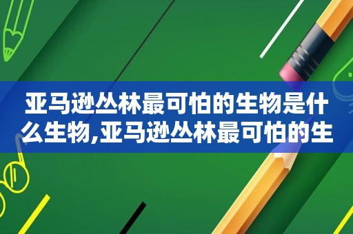 亚马逊丛林最可怕的生物是什么生物,亚马逊丛林最可怕的生物是什么动物