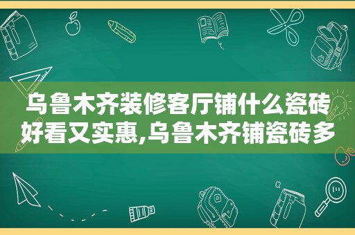 乌鲁木齐装修客厅铺什么瓷砖好看又实惠,乌鲁木齐铺瓷砖多少钱一平方