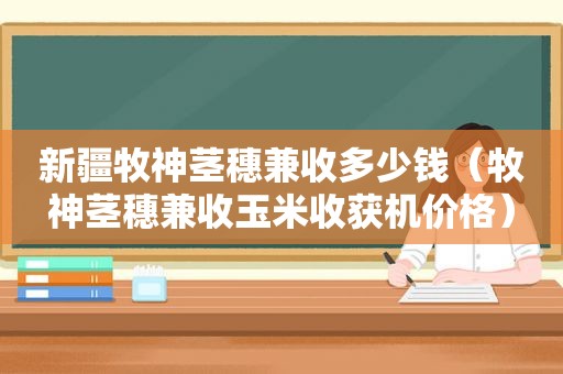 新疆牧神茎穗兼收多少钱（牧神茎穗兼收玉米收获机价格）