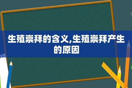 生殖崇拜的含义,生殖崇拜产生的原因  第1张