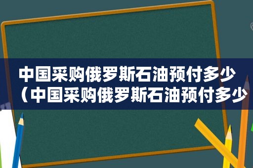 中国采购俄罗斯石油预付多少（中国采购俄罗斯石油预付多少钱）