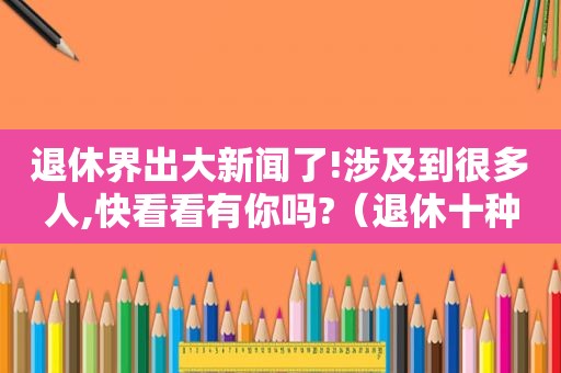 退休界出大新闻了!涉及到很多人,快看看有你吗?（退休十种人）