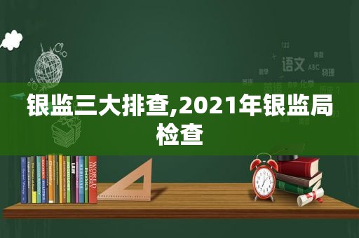 银监三大排查,2021年银监局检查