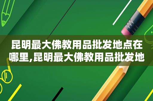 昆明最大佛教用品批发地点在哪里,昆明最大佛教用品批发地点是哪里