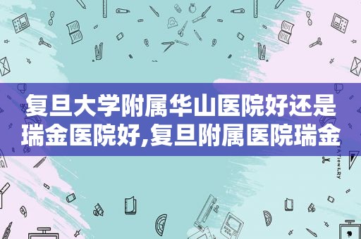 复旦大学附属华山医院好还是瑞金医院好,复旦附属医院瑞金