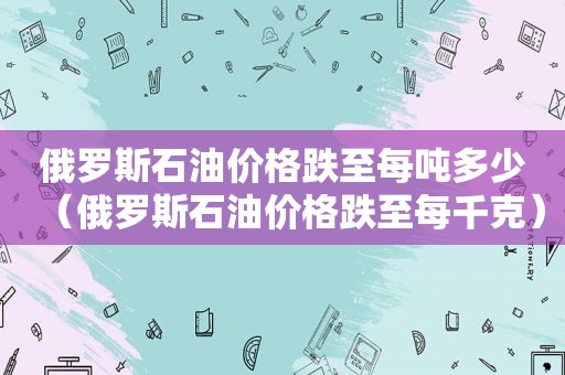 俄罗斯石油价格跌至每吨多少（俄罗斯石油价格跌至每千克）