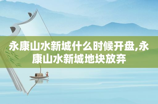 永康山水新城什么时候开盘,永康山水新城地块放弃