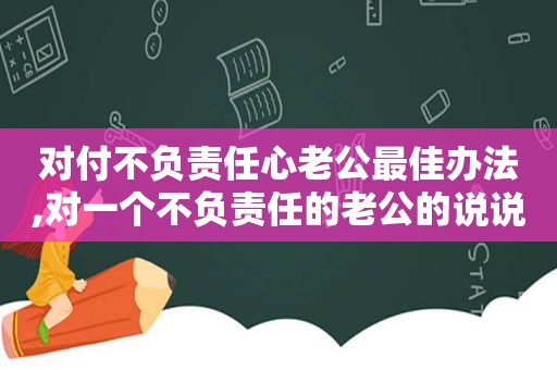 对付不负责任心老公最佳办法,对一个不负责任的老公的说说  第1张