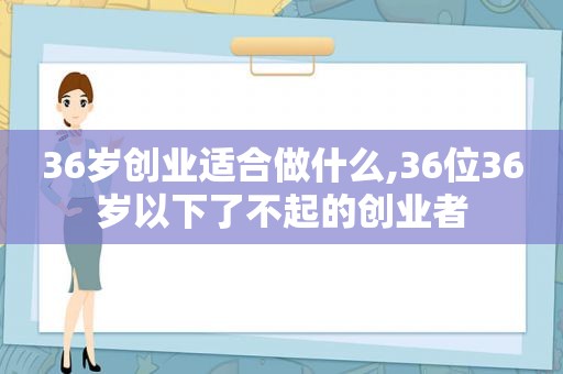 36岁创业适合做什么,36位36岁以下了不起的创业者