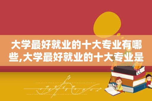 大学最好就业的十大专业有哪些,大学最好就业的十大专业是什么