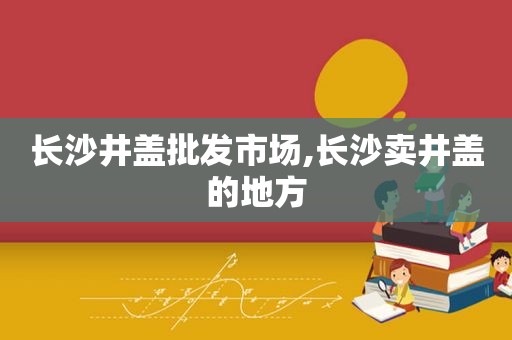 长沙井盖批发市场,长沙卖井盖的地方