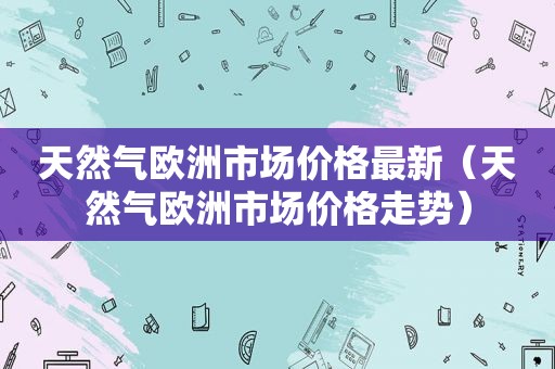 天然气欧洲市场价格最新（天然气欧洲市场价格走势）