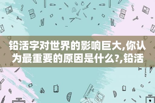 铅活字对世界的影响巨大,你认为最重要的原因是什么?,铅活字的优缺点