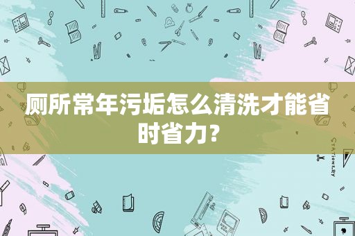 厕所常年污垢怎么清洗才能省时省力？