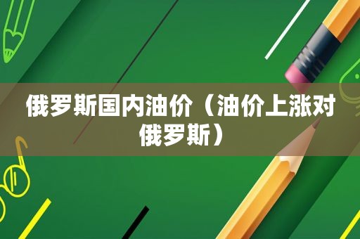 俄罗斯国内油价（油价上涨对俄罗斯）