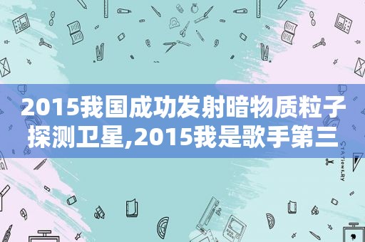 2015我国成功发射暗物质粒子探测卫星,2015我是歌手第三季