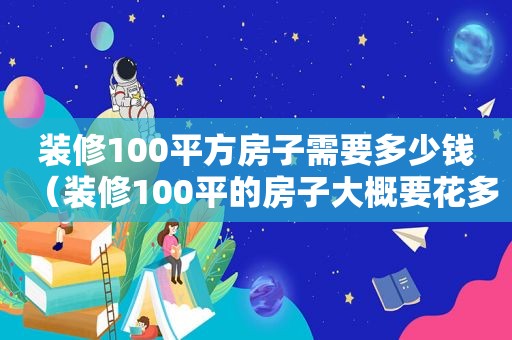 装修100平方房子需要多少钱（装修100平的房子大概要花多少钱）  第1张