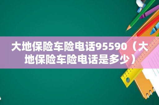 大地保险车险电话95590（大地保险车险电话是多少）