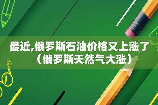 最近,俄罗斯石油价格又上涨了（俄罗斯天然气大涨）