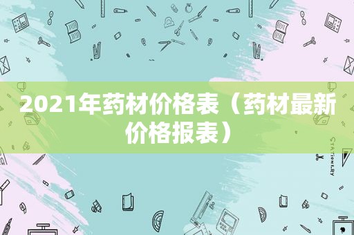 2021年药材价格表（药材最新价格报表）