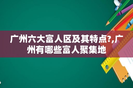 广州六大富人区及其特点?,广州有哪些富人聚集地