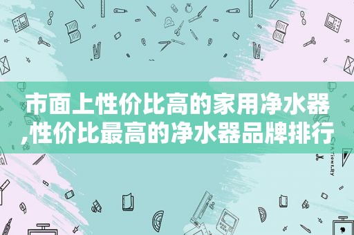 市面上性价比高的家用净水器,性价比最高的净水器品牌排行榜