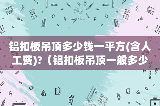 铝扣板吊顶多少钱一平方(含人工费)?（铝扣板吊顶一般多少钱一平）