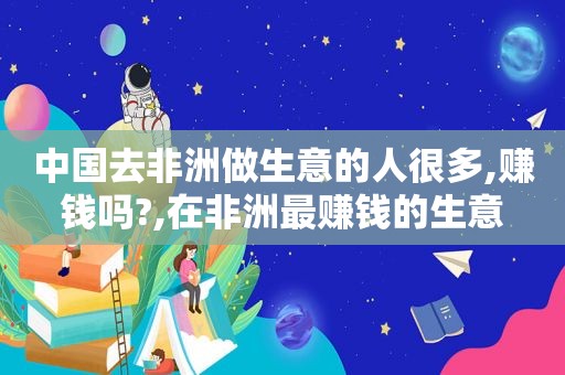 中国去非洲做生意的人很多,赚钱吗?,在非洲最赚钱的生意