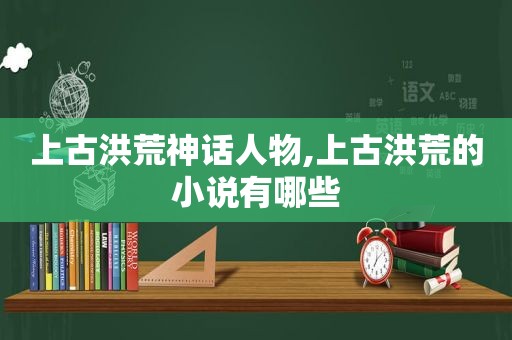 上古洪荒神话人物,上古洪荒的小说有哪些