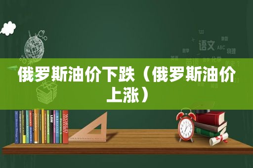 俄罗斯油价下跌（俄罗斯油价上涨）