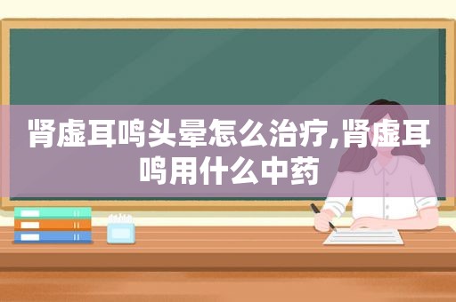 肾虚耳鸣头晕怎么治疗,肾虚耳鸣用什么中药