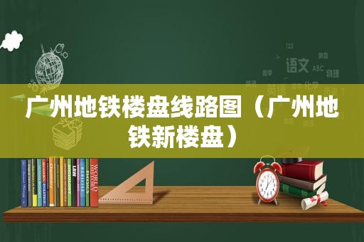 广州地铁楼盘线路图（广州地铁新楼盘）