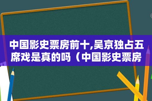 中国影史票房前十,吴京独占五席戏是真的吗（中国影史票房前十,吴京独占五席戏是什么）