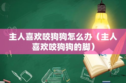 主人喜欢咬狗狗怎么办（主人喜欢咬狗狗的脚）