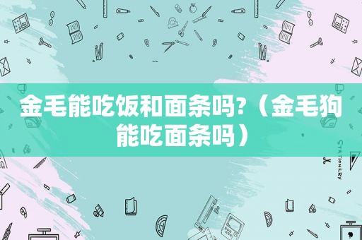 金毛能吃饭和面条吗?（金毛狗能吃面条吗）