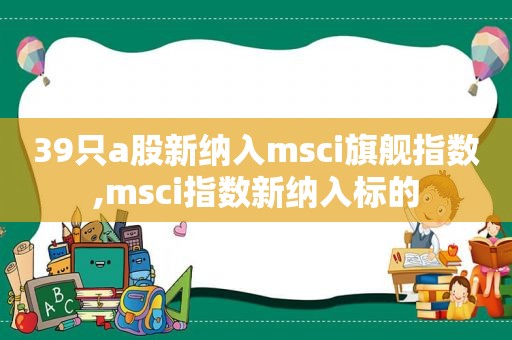 39只a股新纳入msci旗舰指数,msci指数新纳入标的